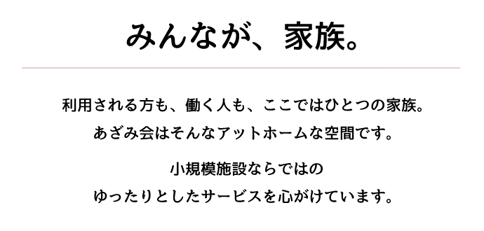 みんなが、家族。利用される方も、働く人も、ここではひとつの家族。あざみ会はそんなアットホームな空間です。小規模施設ならではのゆったりとしたサービスを心がけています。